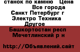 станок по камню › Цена ­ 29 000 - Все города, Санкт-Петербург г. Электро-Техника » Другое   . Башкортостан респ.,Мечетлинский р-н